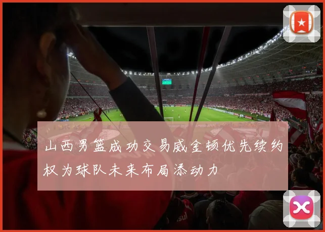 山西男篮成功交易威金顿优先续约权为球队未来布局添动力