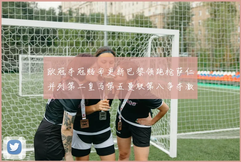 欧冠夺冠赔率更新巴黎领跑枪萨仁并列第二皇马第五曼联第八争夺激烈