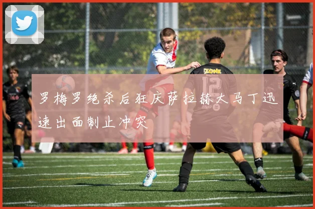 罗梅罗绝杀后狂庆萨拉赫大马丁迅速出面制止冲突