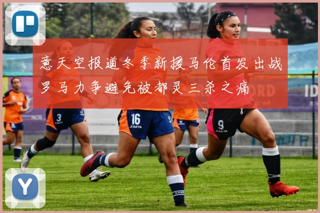 意天空报道冬季新援马伦首发出战罗马力争避免被都灵三杀之痛