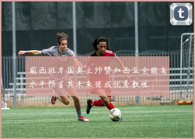 前西班牙国奥主帅赞加西亚全能高水平预言其未来将成优秀教练