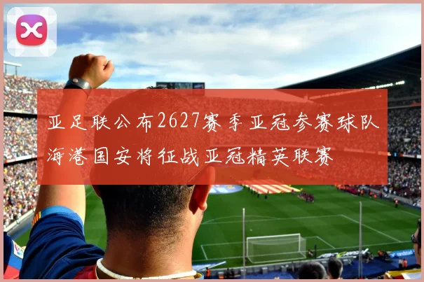 亚足联公布2627赛季亚冠参赛球队海港国安将征战亚冠精英联赛