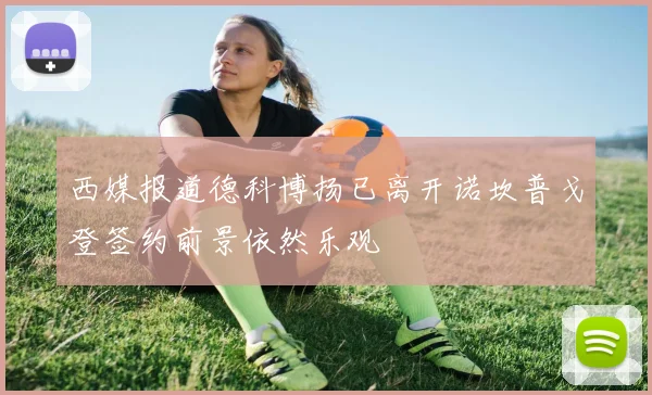 西媒报道德科博扬已离开诺坎普戈登签约前景依然乐观