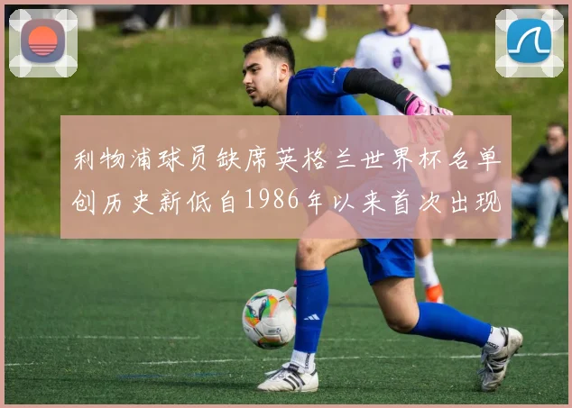 利物浦球员缺席英格兰世界杯名单创历史新低自1986年以来首次出现