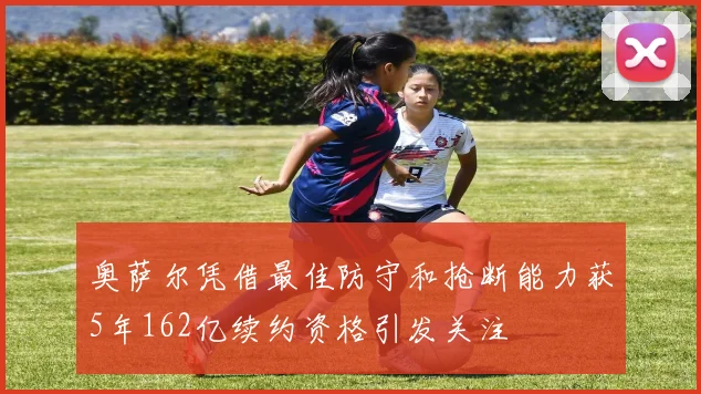 奥萨尔凭借最佳防守和抢断能力获5年162亿续约资格引发关注
