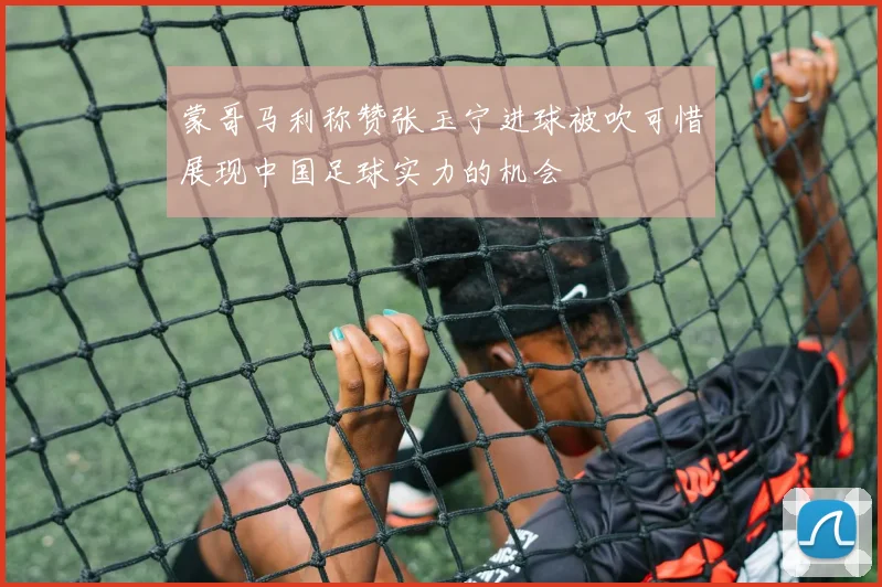 蒙哥马利称赞张玉宁进球被吹可惜展现中国足球实力的机会