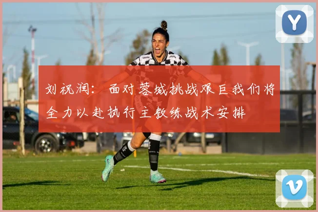 刘祝润：面对蓉城挑战艰巨我们将全力以赴执行主教练战术安排