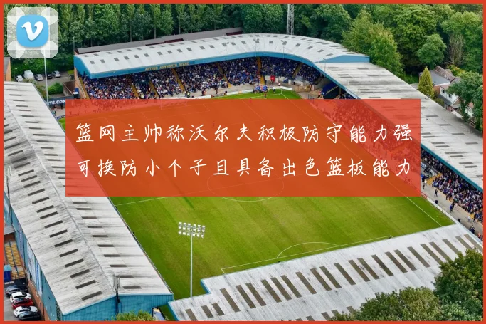 篮网主帅称沃尔夫积极防守能力强可换防小个子且具备出色篮板能力