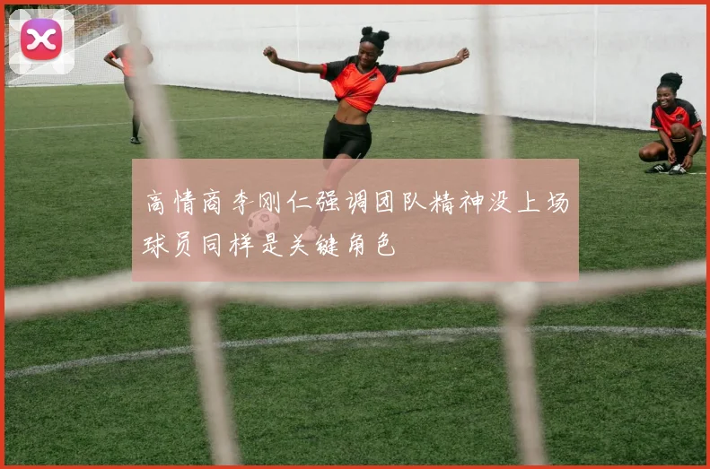 高情商李刚仁强调团队精神没上场球员同样是关键角色