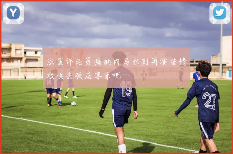 法国评论员痛批内马尔别再演苦情戏快去夜店享乐吧