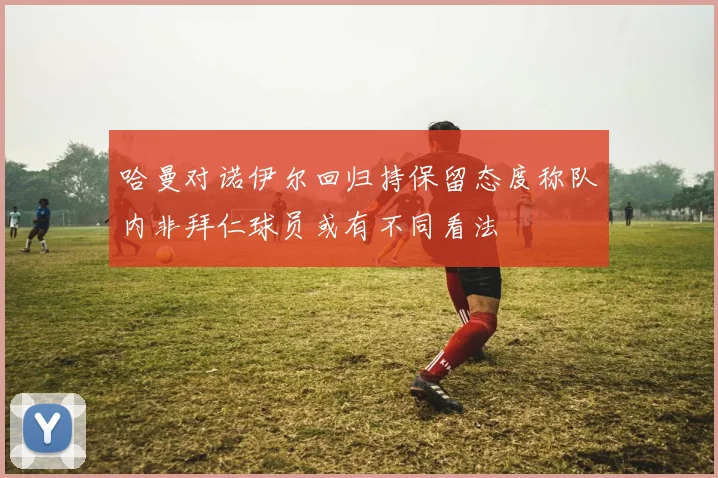 哈曼对诺伊尔回归持保留态度称队内非拜仁球员或有不同看法