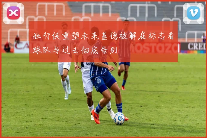 独行侠重塑未来基德被解雇标志着球队与过去彻底告别