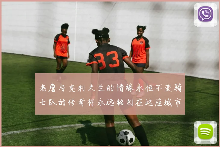 老詹与克利夫兰的情缘永恒不变骑士队的传奇将永远铭刻在这座城市