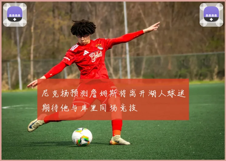 尼克杨预测詹姆斯将离开湖人球迷期待他与库里同场竞技