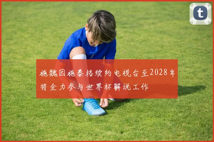 施魏因施泰格续约电视台至2028年将全力参与世界杯解说工作