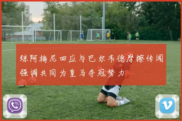 琼阿梅尼回应与巴尔韦德摩擦传闻强调共同为皇马夺冠努力